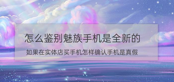 怎么鉴别魅族手机是全新的 如果在实体店买手机怎样确认手机是真假？